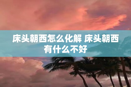床头朝西怎么化解 床头朝西有什么不好