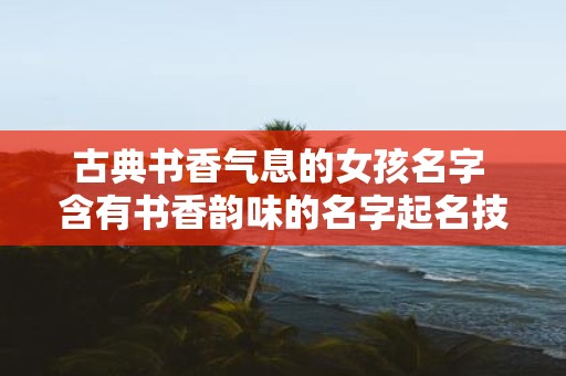 古典书香气息的女孩名字 含有书香韵味的名字起名技巧