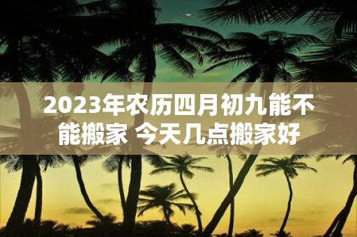 2025年农历四月初九能不能搬家 今天几点搬家好