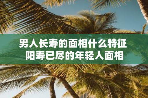 男人长寿的面相什么特征 阳寿已尽的年轻人面相