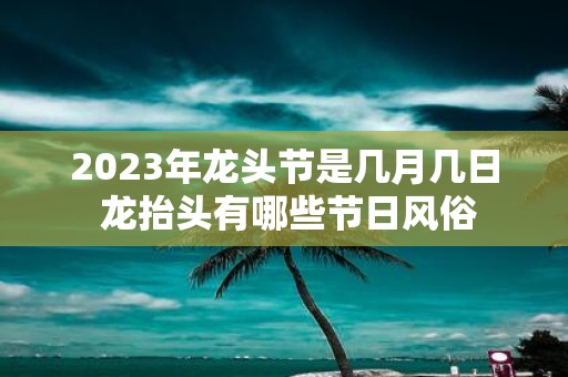 2025年龙头节是几月几日 龙抬头有哪些节日风俗
