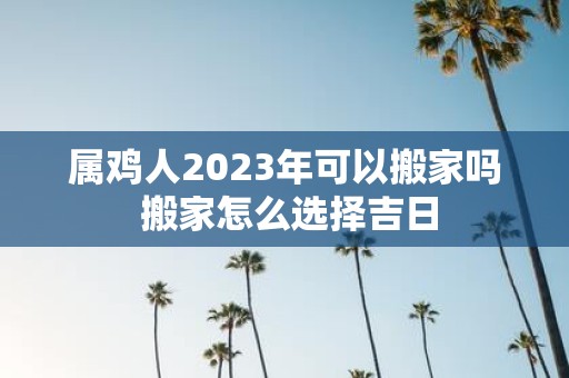 属鸡人2025年可以搬家吗 搬家怎么选择吉日