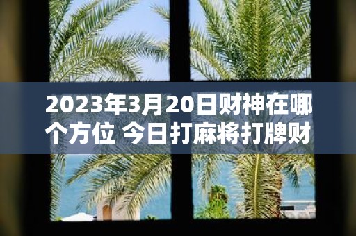 2025年3月20日财神在哪个方位 今日打麻将打牌财运方位