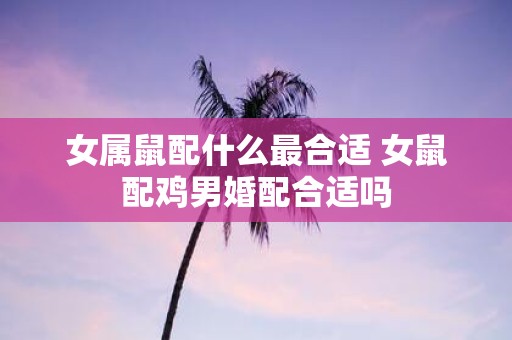 女属鼠配什么最合适 女鼠配鸡男婚配合适吗