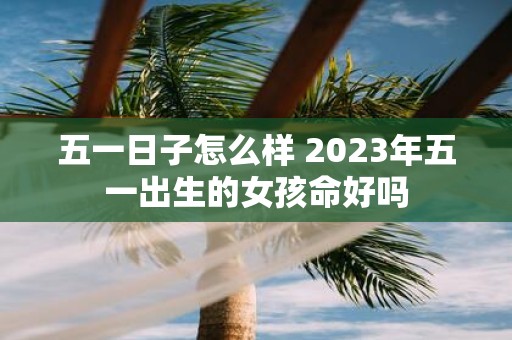 五一日子怎么样 2025年五一出生的女孩命好吗