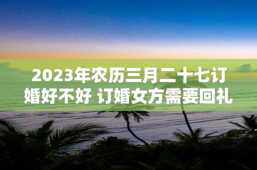 2025年农历三月二十七订婚好不好 订婚女方需要回礼吗