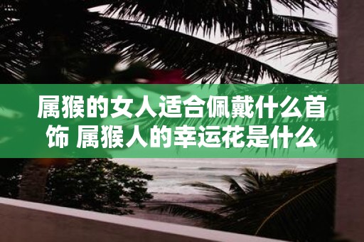 属猴的女人适合佩戴什么首饰 属猴人的幸运花是什么
