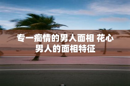 专一痴情的男人面相 花心男人的面相特征
