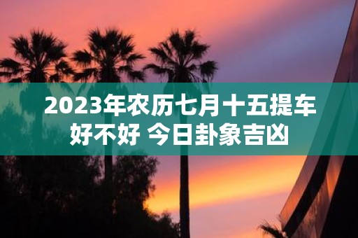 2025年农历七月十五提车好不好 今日卦象吉凶