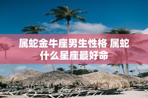 属蛇金牛座男生性格 属蛇什么星座最好命