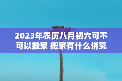 2025年农历八月初六可不可以搬家 搬家有什么讲究