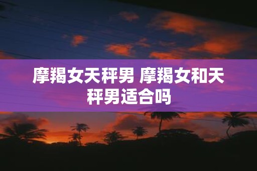 摩羯女天秤男 摩羯女和天秤男适合吗