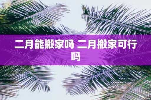 二月能搬家吗 二月搬家可行吗