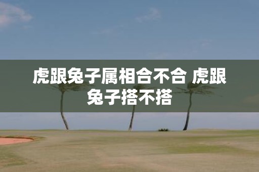 虎跟兔子属相合不合 虎跟兔子搭不搭