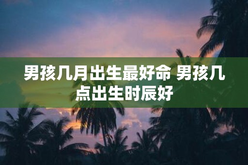 男孩几月出生最好命 男孩几点出生时辰好