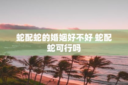蛇配蛇的婚姻好不好 蛇配蛇可行吗