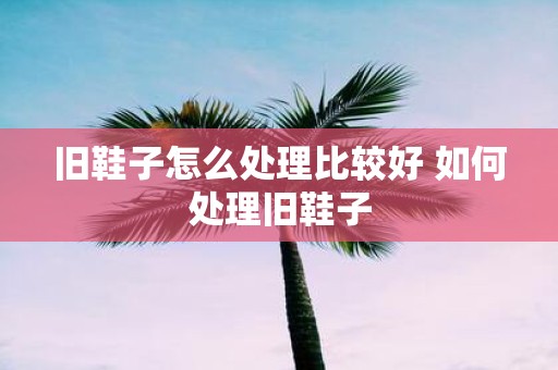 旧鞋子怎么处理比较好 如何处理旧鞋子