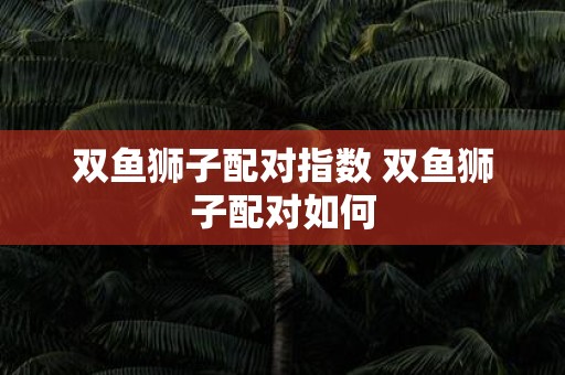 双鱼狮子配对指数 双鱼狮子配对如何