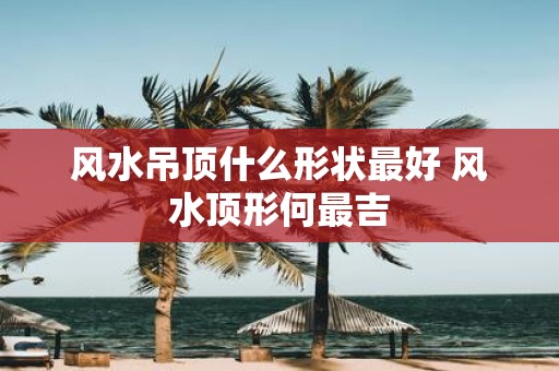 风水吊顶什么形状最好 风水顶形何最吉