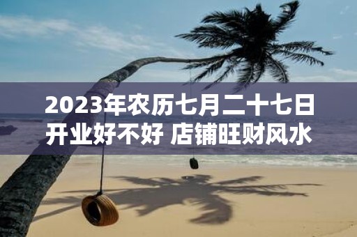 2025年农历七月二十七日开业好不好 店铺旺财风水