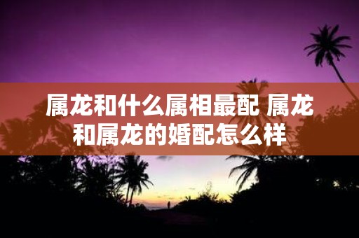 属龙和什么属相最配 属龙和属龙的婚配怎么样