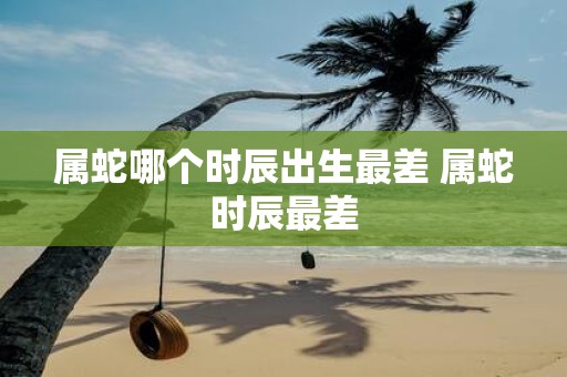 属蛇哪个时辰出生最差 属蛇时辰最差