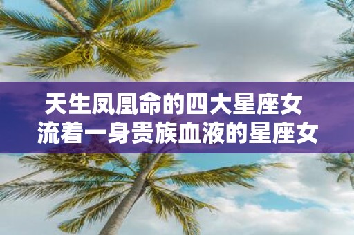 天生凤凰命的四大星座女 流着一身贵族血液的星座女