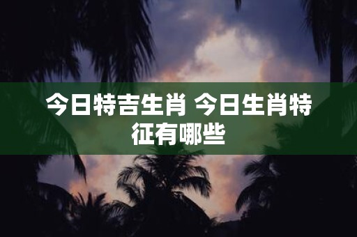 今日特吉生肖 今日生肖特征有哪些