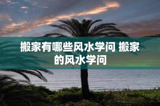 搬家有哪些风水学问 搬家的风水学问