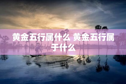 黄金五行属什么 黄金五行属于什么