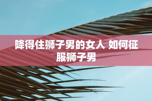 降得住狮子男的女人 如何征服狮子男