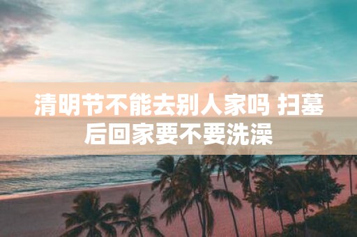 清明节不能去别人家吗 扫墓后回家要不要洗澡