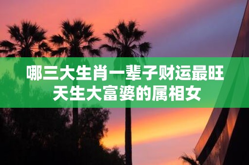哪三大生肖一辈子财运最旺 天生大富婆的属相女