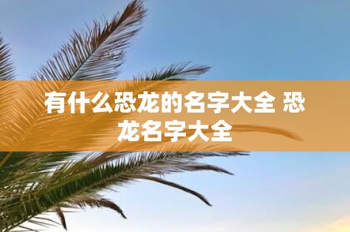 有什么恐龙的名字大全 恐龙名字大全