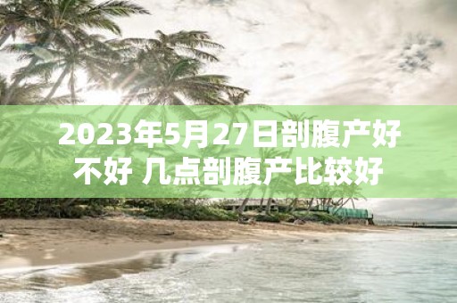 2025年5月27日剖腹产好不好 几点剖腹产比较好