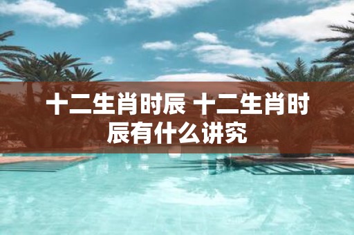 十二生肖时辰 十二生肖时辰有什么讲究