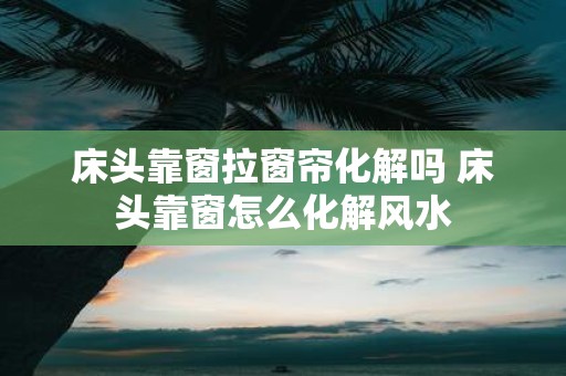 床头靠窗拉窗帘化解吗 床头靠窗怎么化解风水