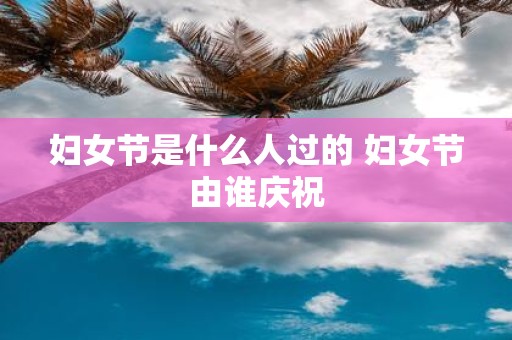 妇女节是什么人过的 妇女节由谁庆祝