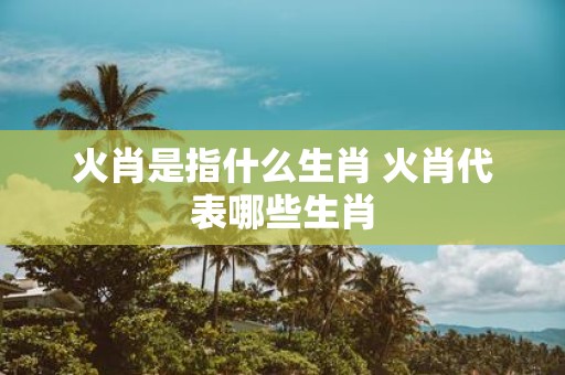火肖是指什么生肖 火肖代表哪些生肖