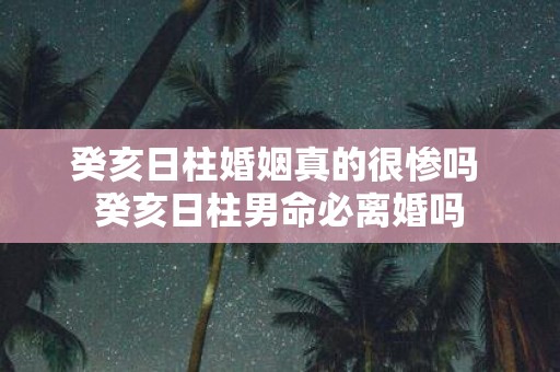 癸亥日柱婚姻真的很惨吗 癸亥日柱男命必离婚吗