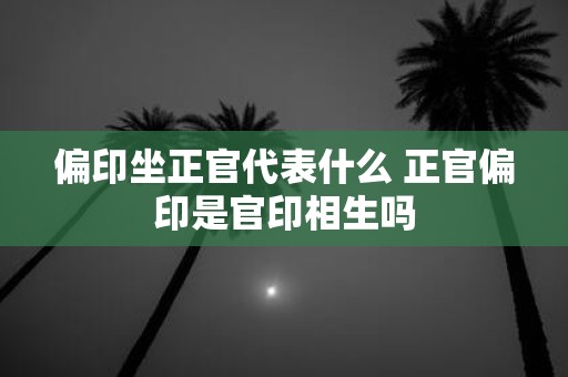 偏印坐正官代表什么 正官偏印是官印相生吗