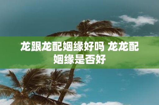龙跟龙配姻缘好吗 龙龙配姻缘是否好