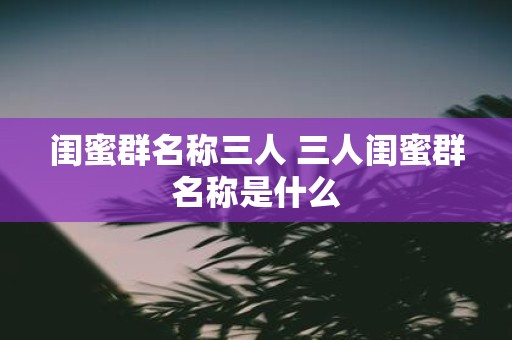 闺蜜群名称三人 三人闺蜜群名称是什么
