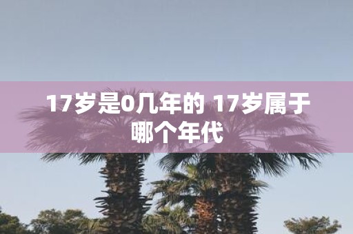 17岁是0几年的 17岁属于哪个年代