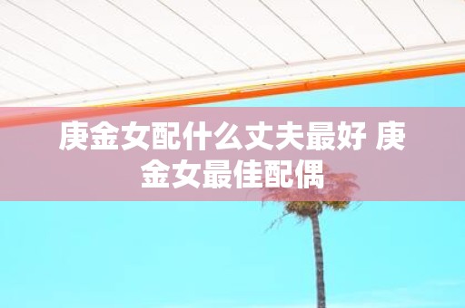 庚金女配什么丈夫最好 庚金女最佳配偶