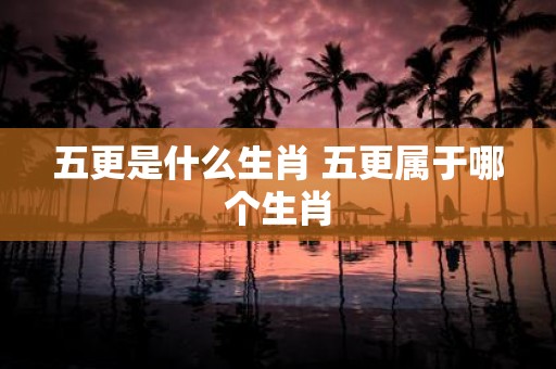 五更是什么生肖 五更属于哪个生肖