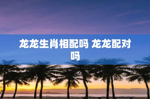 龙龙生肖相配吗 龙龙配对吗