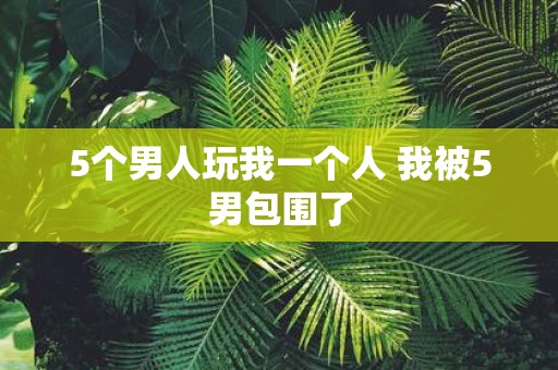 5个男人玩我一个人 我被5男包围了