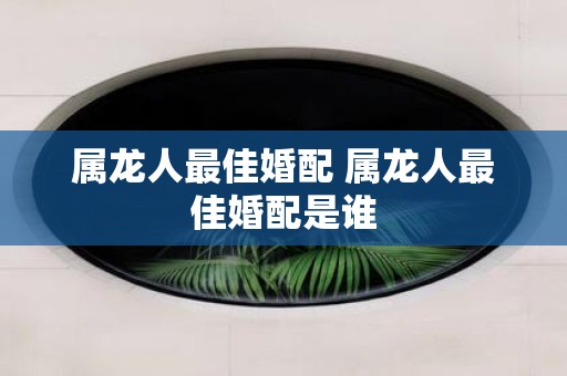 属龙人最佳婚配 属龙人最佳婚配是谁
