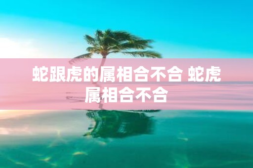 蛇跟虎的属相合不合 蛇虎属相合不合